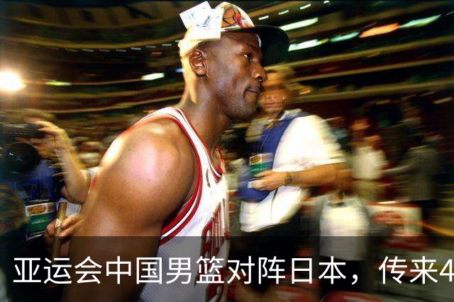 亚运会中国男篮对阵日本，传来4好消息和2坏消息，男篮赢球有望